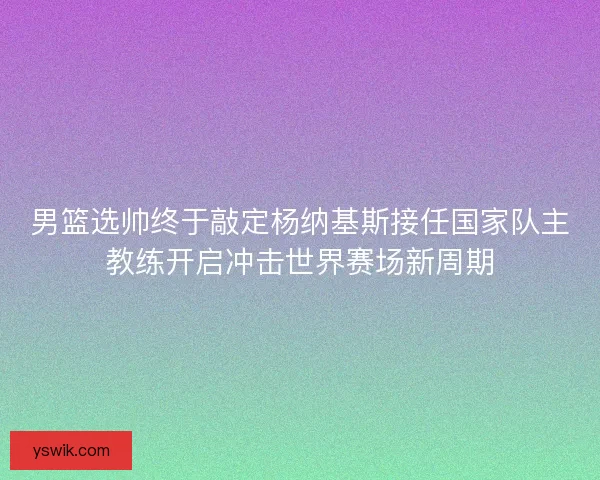 男篮选帅终于敲定杨纳基斯接任国家队主教练开启冲击世界赛场新周期