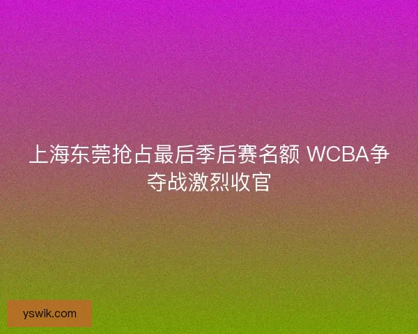 上海东莞抢占最后季后赛名额 WCBA争夺战激烈收官