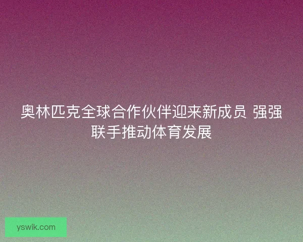 奥林匹克全球合作伙伴迎来新成员 强强联手推动体育发展