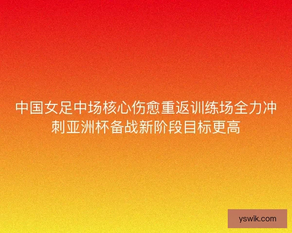 中国女足中场核心伤愈重返训练场全力冲刺亚洲杯备战新阶段目标更高