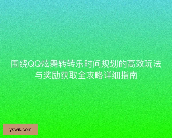 围绕QQ炫舞转转乐时间规划的高效玩法与奖励获取全攻略详细指南