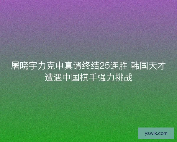屠晓宇力克申真谞终结25连胜 韩国天才遭遇中国棋手强力挑战