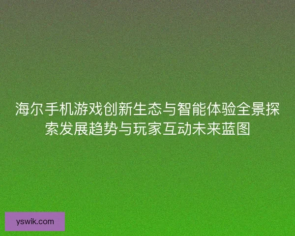海尔手机游戏创新生态与智能体验全景探索发展趋势与玩家互动未来蓝图